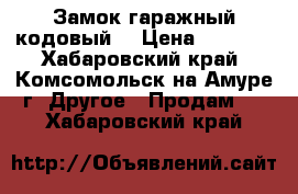 Замок гаражный кодовый. › Цена ­ 1 000 - Хабаровский край, Комсомольск-на-Амуре г. Другое » Продам   . Хабаровский край